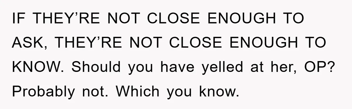 IF THEY’RE NOT CLOSE ENOUGH TO ASK, THEY’RE NOT CLOSE ENOUGH TO KNOW. Should you have yelled at her, OP? Probably not. Which you know.