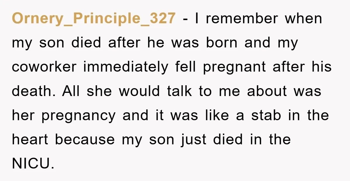 Ornery_Principle_327 − I remember when my son died after he was born and my coworker immediately fell pregnant after his death. All she would talk to me about was her...