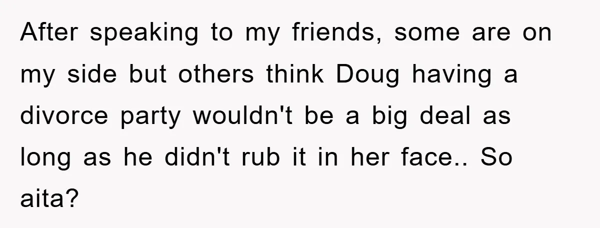 After speaking to my friends, some are on my side but others think Doug having a divorce party wouldn't be a big deal as long as he didn't rub it...