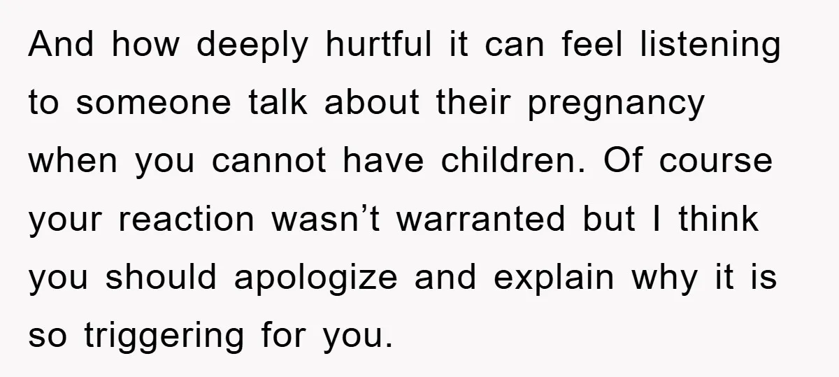 And how deeply hurtful it can feel listening to someone talk about their pregnancy when you cannot have children. Of course your reaction wasn’t warranted but I think you should...