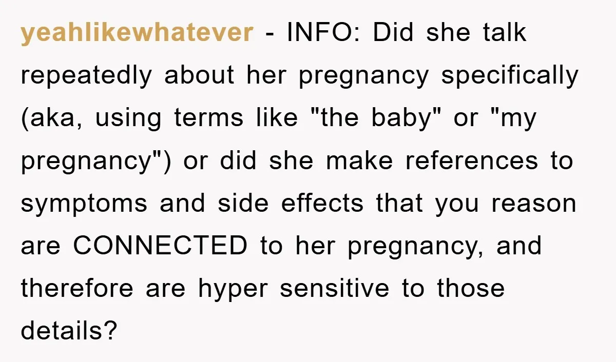 yeahlikewhatever − INFO: Did she talk repeatedly about her pregnancy specifically (aka, using terms like "the baby" or "my pregnancy") or did she make references to symptoms and side effects...