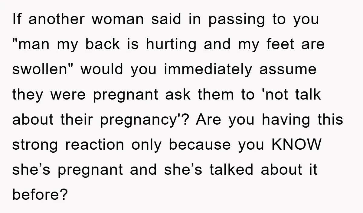 If another woman said in passing to you "man my back is hurting and my feet are swollen" would you immediately assume they were pregnant ask them to 'not talk...