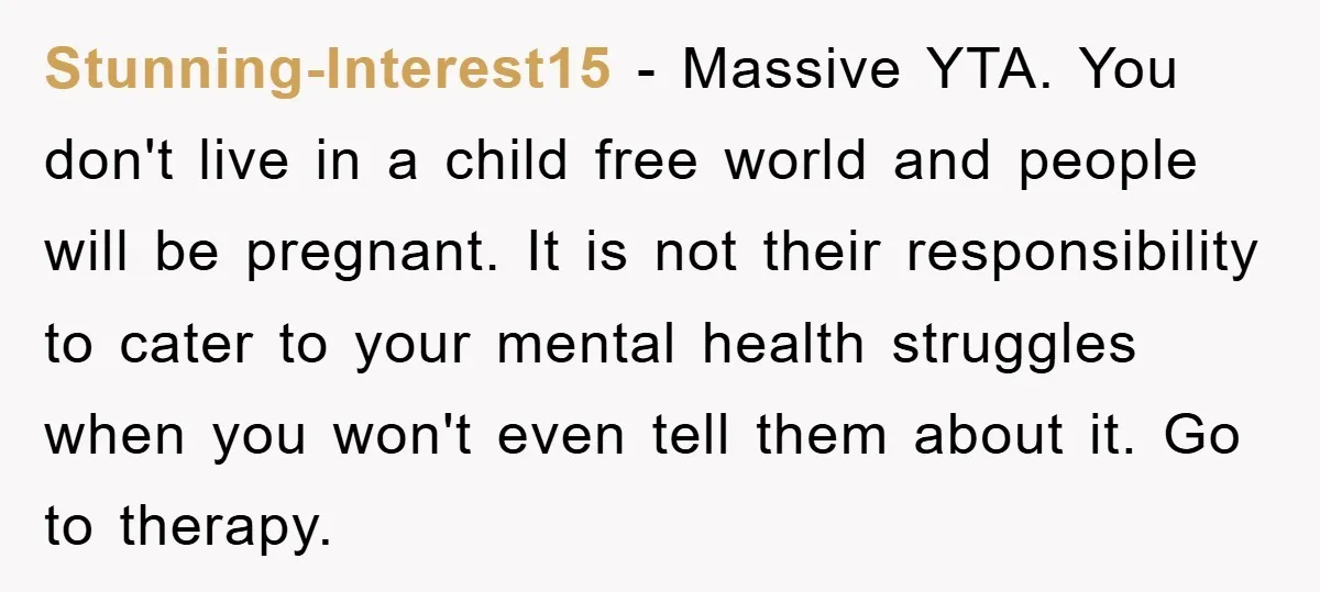 Stunning-Interest15 − Massive YTA. You don't live in a child free world and people will be pregnant. It is not their responsibility to cater to your mental health struggles when...