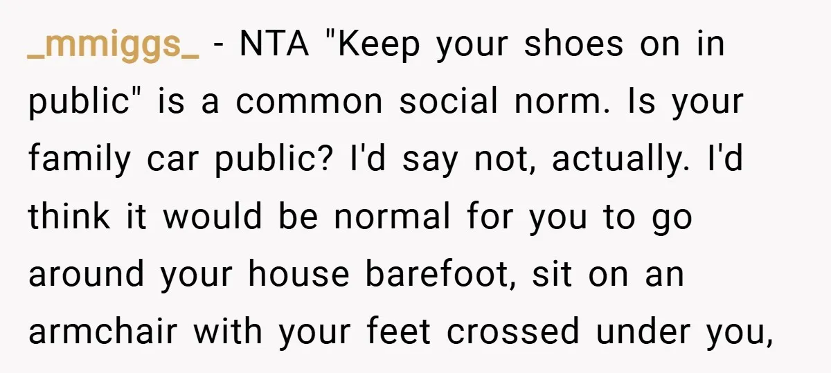 _mmiggs_ − NTA "Keep your shoes on in public" is a common social norm. Is your family car public? I'd say not, actually. I'd think it would be normal for...