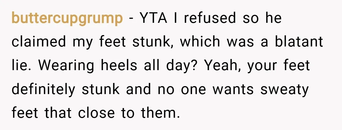 buttercupgrump − YTA I refused so he claimed my feet stunk, which was a blatant lie. Wearing heels all day? Yeah, your feet definitely stunk and no one wants sweaty...