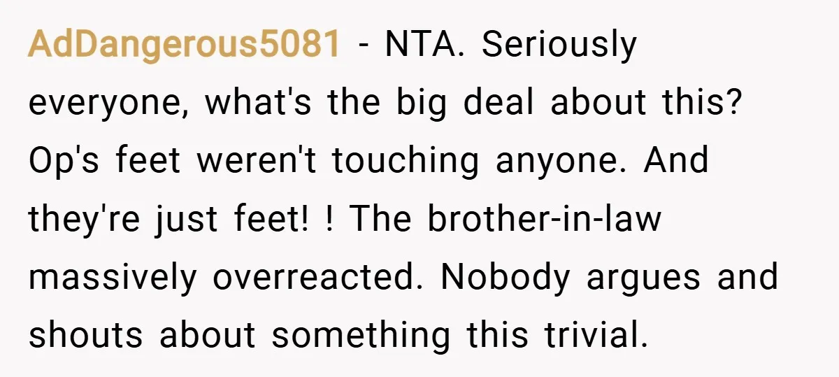 AdDangerous5081 − NTA. Seriously everyone, what's the big deal about this? Op's feet weren't touching anyone. And they're just feet! ! The brother-in-law massively overreacted. Nobody argues and shouts about...
