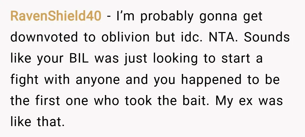 RavenShield40 − I’m probably gonna get downvoted to oblivion but idc. NTA. Sounds like your BIL was just looking to start a fight with anyone and you happened to be...