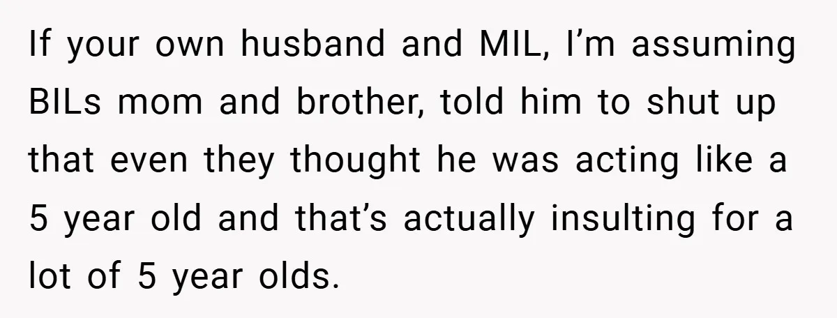 If your own husband and MIL, I’m assuming BILs mom and brother, told him to shut up that even they thought he was acting like a 5 year old and...