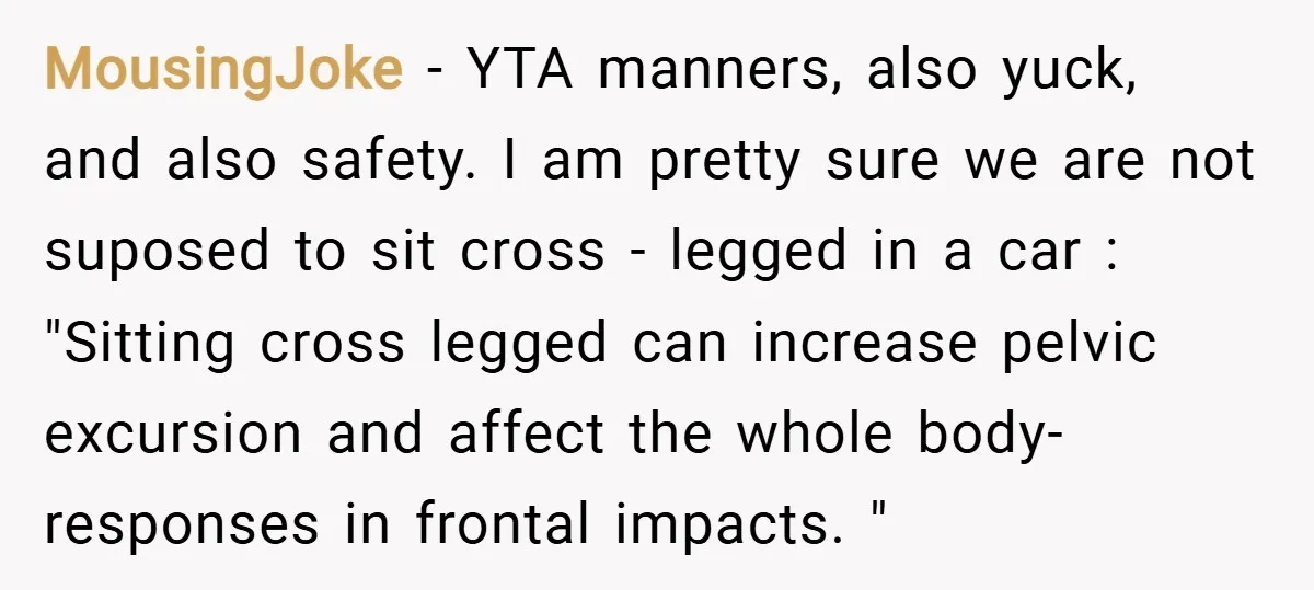 MousingJoke − YTA manners, also yuck, and also safety. I am pretty sure we are not suposed to sit cross - legged in a car : "Sitting cross legged can...