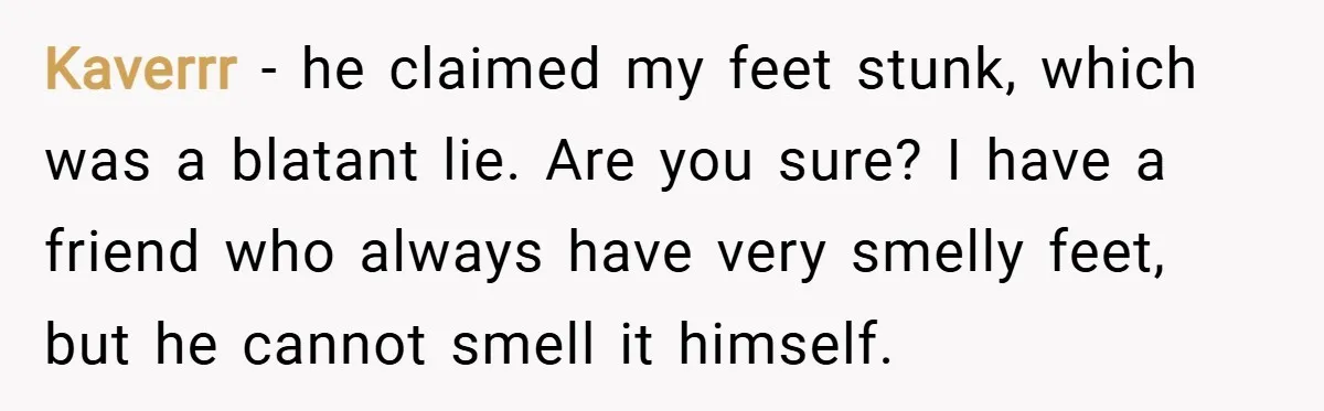 Kaverrr − he claimed my feet stunk, which was a blatant lie. Are you sure? I have a friend who always have very smelly feet, but he cannot smell it...