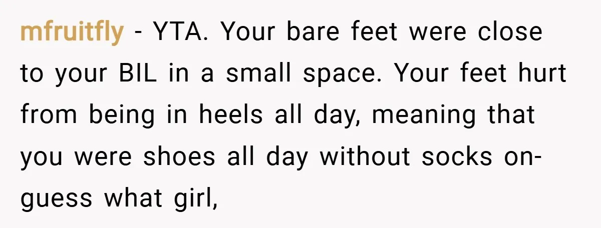 mfruitfly − YTA. Your bare feet were close to your BIL in a small space. Your feet hurt from being in heels all day, meaning that you were shoes all...