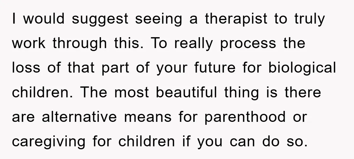 I would suggest seeing a therapist to truly work through this. To really process the loss of that part of your future for biological children. The most beautiful thing is...