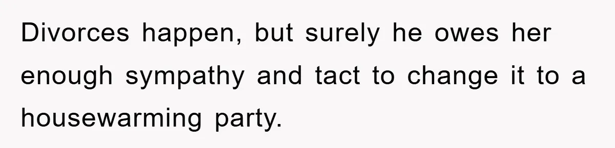 Divorces happen, but surely he owes her enough sympathy and tact to change it to a housewarming party.