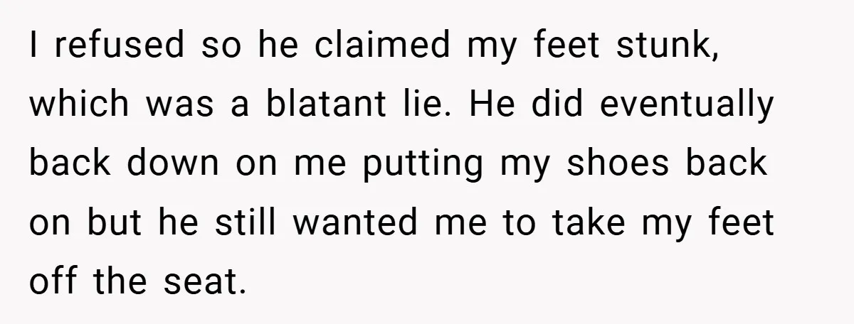I refused so he claimed my feet stunk, which was a blatant lie. He did eventually back down on me putting my shoes back on but he still wanted me...