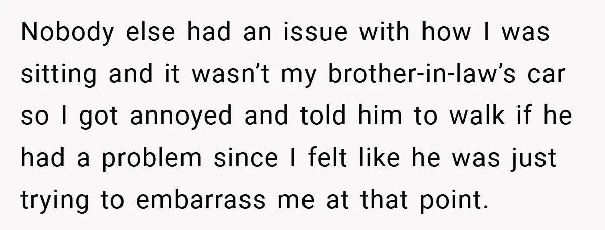 Nobody else had an issue with how I was sitting and it wasn’t my brother-in-law’s car so I got annoyed and told him to walk if he had a problem...
