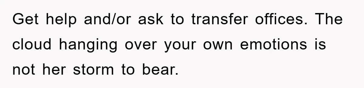 Get help and/or ask to transfer offices. The cloud hanging over your own emotions is not her storm to bear.