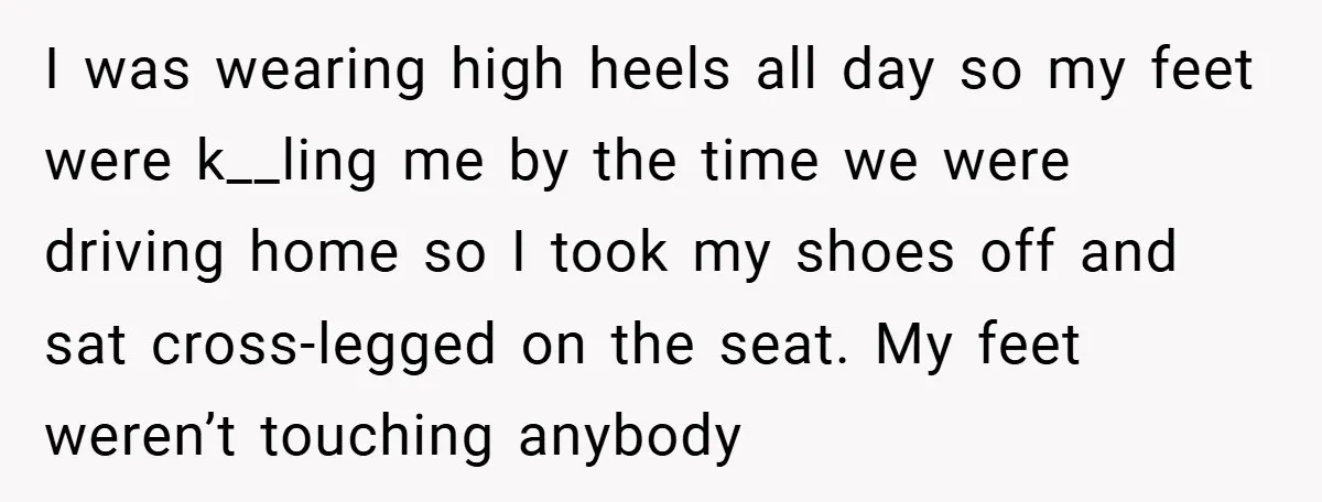 I was wearing high heels all day so my feet were k__ling me by the time we were driving home so I took my shoes off and sat cross-legged on...