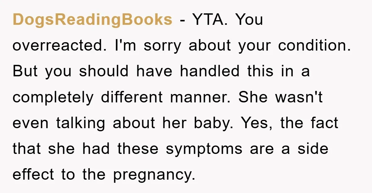 DogsReadingBooks − YTA. You overreacted. I'm sorry about your condition. But you should have handled this in a completely different manner. She wasn't even talking about her baby. Yes, the...