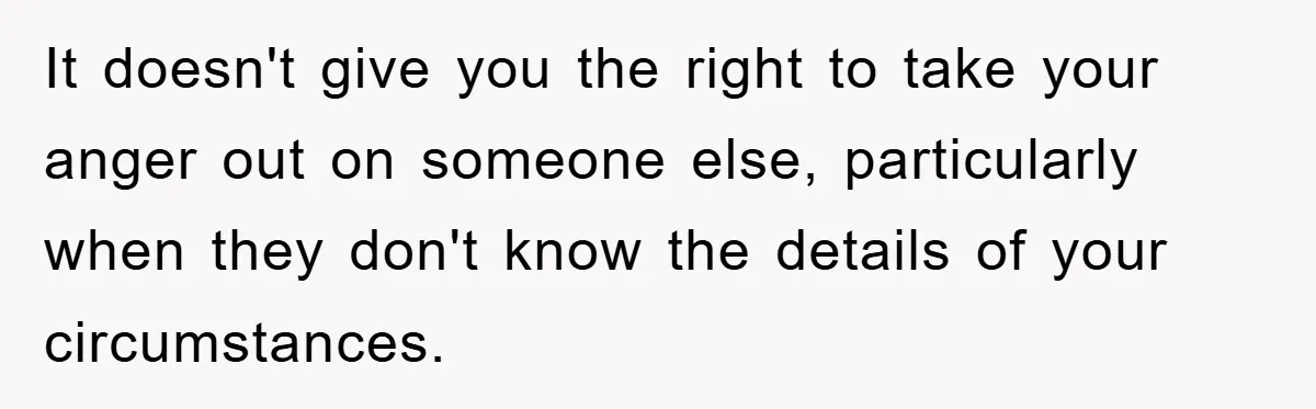 It doesn't give you the right to take your anger out on someone else, particularly when they don't know the details of your circumstances.