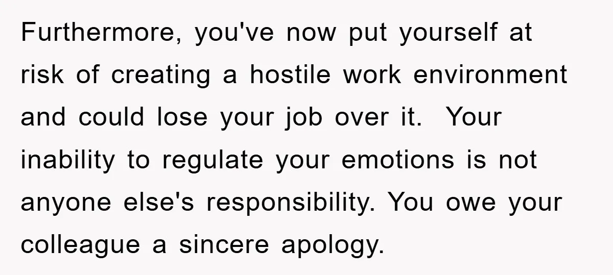Furthermore, you've now put yourself at risk of creating a hostile work environment and could lose your job over it. Your inability to regulate your emotions is not anyone else's...