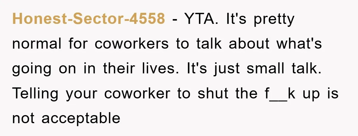 Honest-Sector-4558 − YTA. It's pretty normal for coworkers to talk about what's going on in their lives. It's just small talk. Telling your coworker to shut the f__k up is...