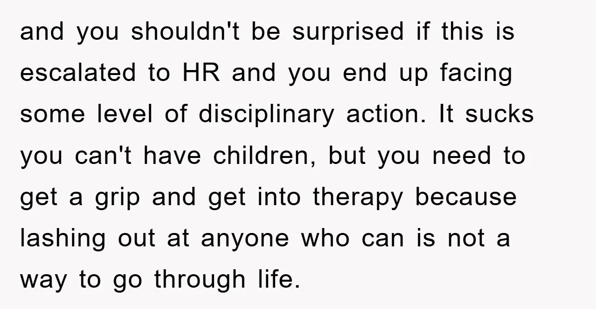 and you shouldn't be surprised if this is escalated to HR and you end up facing some level of disciplinary action. It sucks you can't have children, but you need...