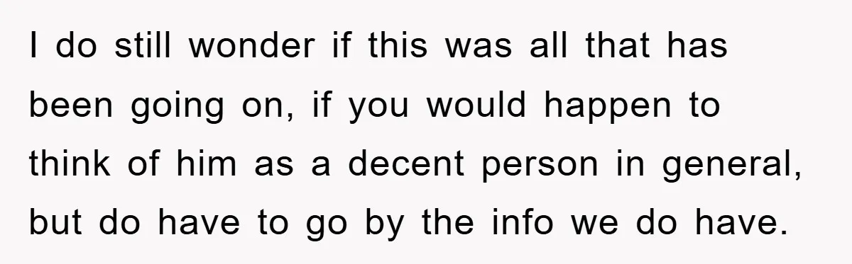 I do still wonder if this was all that has been going on, if you would happen to think of him as a decent person in general, but do have...