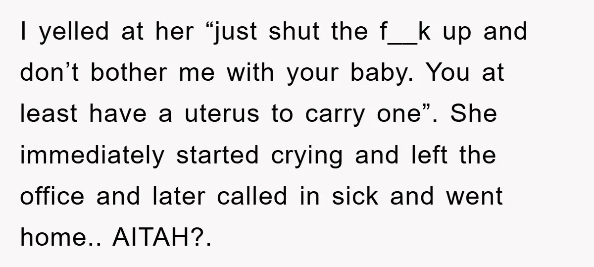 I yelled at her “just shut the f__k up and don’t bother me with your baby. You at least have a uterus to carry one”. She immediately started crying and...
