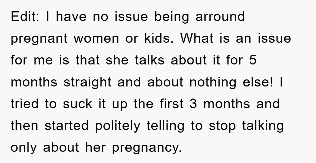 Edit: I have no issue being arround pregnant women or kids. What is an issue for me is that she talks about it for 5 months straight and about nothing...