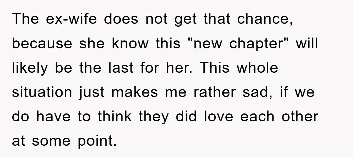 The ex-wife does not get that chance, because she know this "new chapter" will likely be the last for her. This whole situation just makes me rather sad, if we...