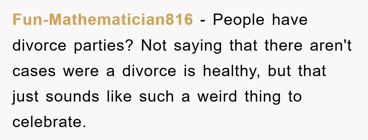 Fun-Mathematician816 − People have divorce parties? Not saying that there aren't cases were a divorce is healthy, but that just sounds like such a weird thing to celebrate.