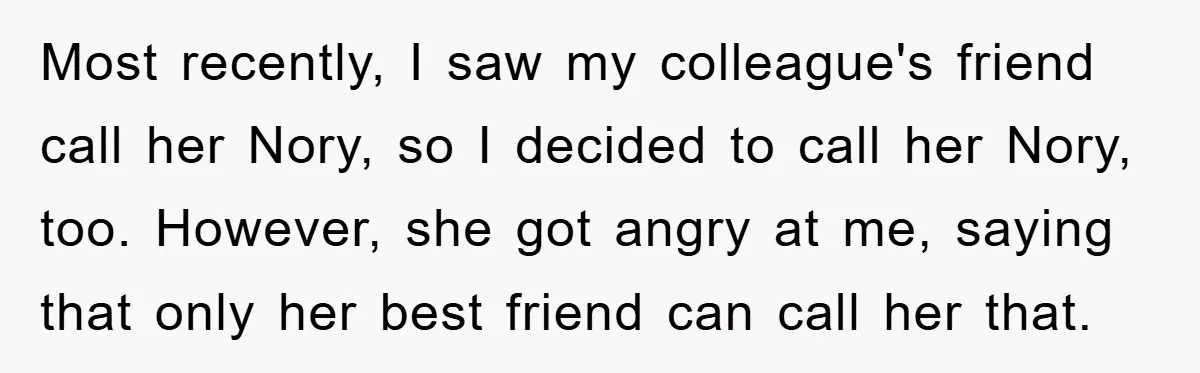 Most recently, I saw my colleague's friend call her Nory, so I decided to call her Nory, too. However, she got angry at me, saying that only her best friend...