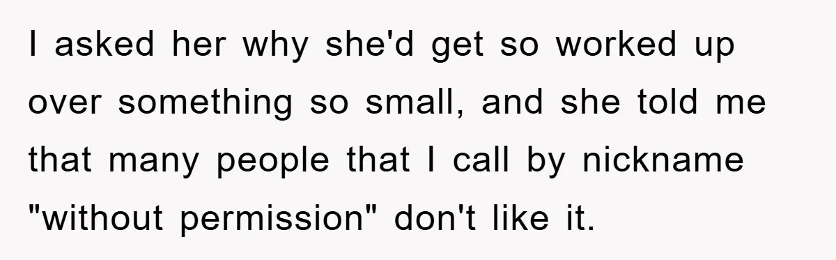 I asked her why she'd get so worked up over something so small, and she told me that many people that I call by nickname "without permission" don't like it.