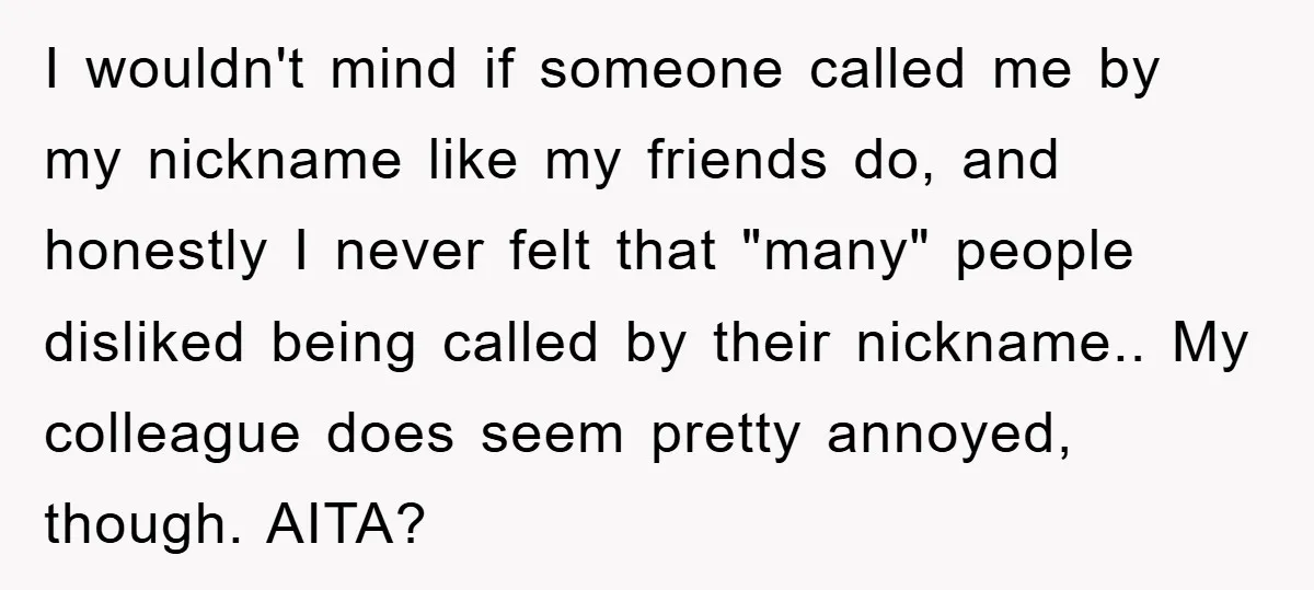 I wouldn't mind if someone called me by my nickname like my friends do, and honestly I never felt that "many" people disliked being called by their nickname.. My colleague...