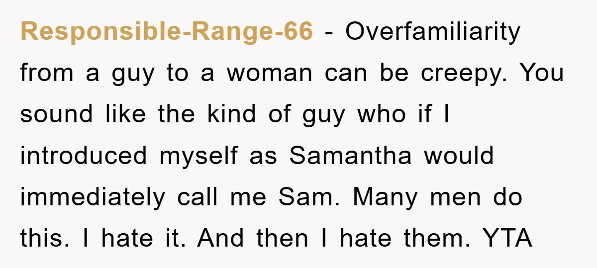 Responsible-Range-66 − Overfamiliarity from a guy to a woman can be creepy. You sound like the kind of guy who if I introduced myself as Samantha would immediately call me...