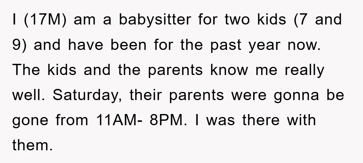 I (17M) am a babysitter for two kids (7 and 9) and have been for the past year now. The kids and the parents know me really well. Saturday, their...