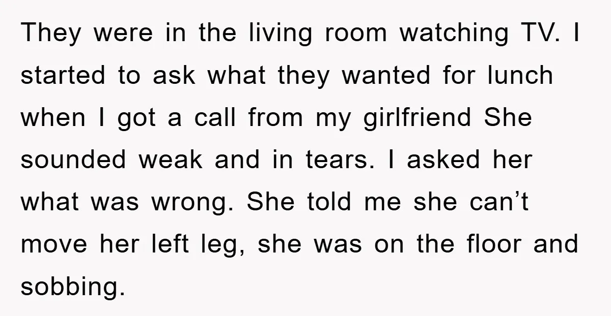 They were in the living room watching TV. I started to ask what they wanted for lunch when I got a call from my girlfriend She sounded weak and in...