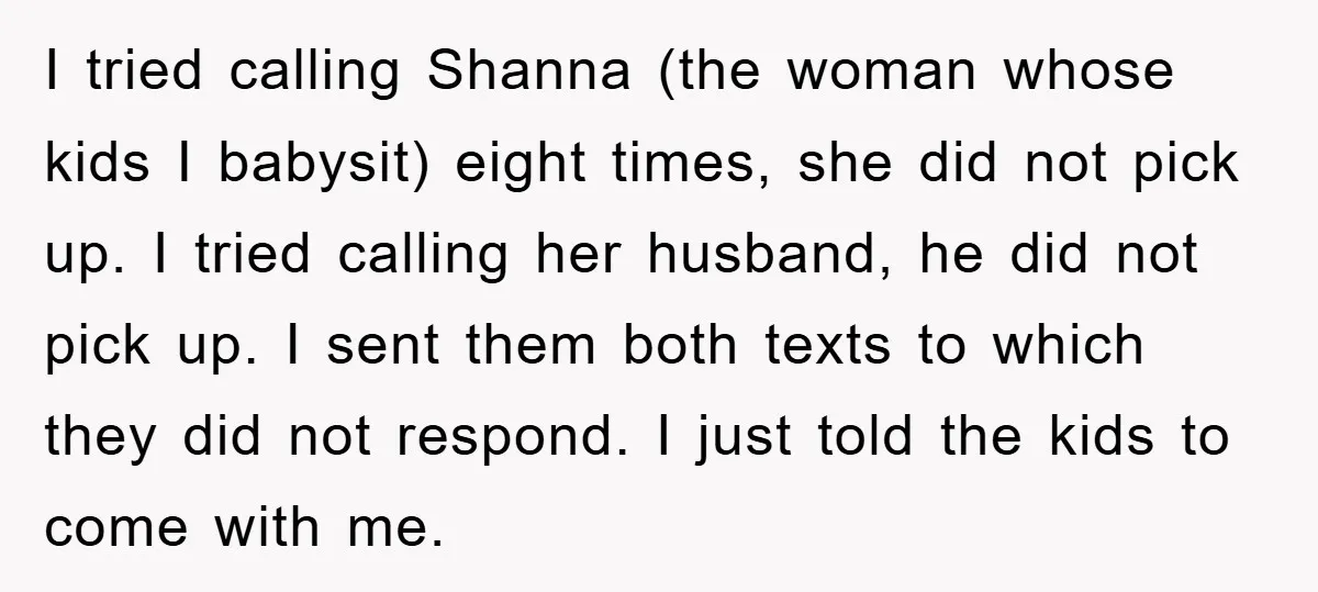 I tried calling Shanna (the woman whose kids I babysit) eight times, she did not pick up. I tried calling her husband, he did not pick up. I sent them...