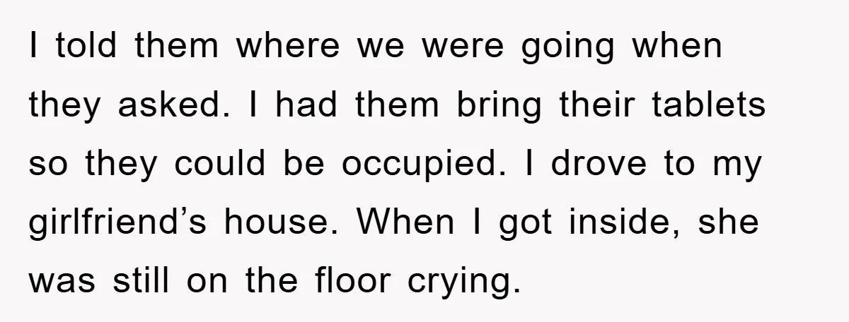 I told them where we were going when they asked. I had them bring their tablets so they could be occupied. I drove to my girlfriend’s house. When I got...