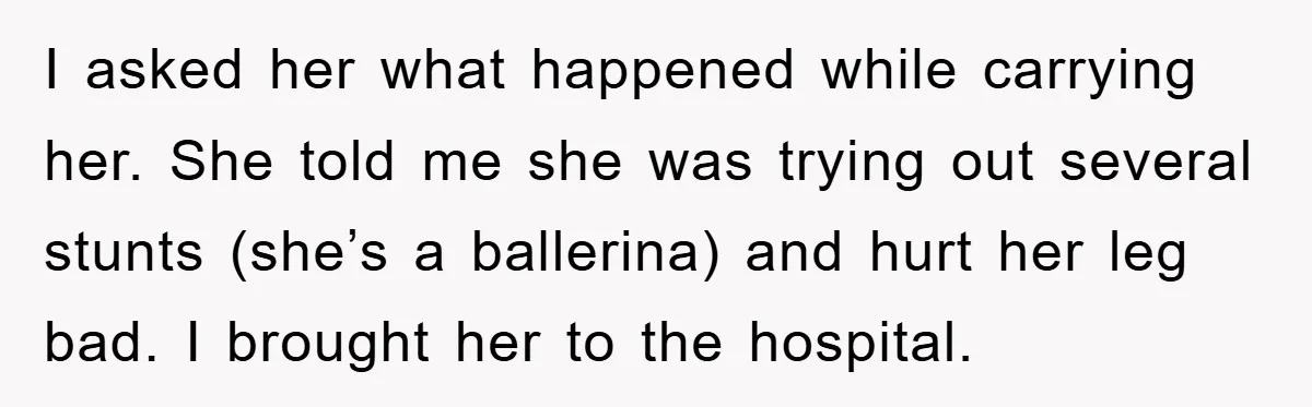 I asked her what happened while carrying her. She told me she was trying out several stunts (she’s a ballerina) and hurt her leg bad. I brought her to the...