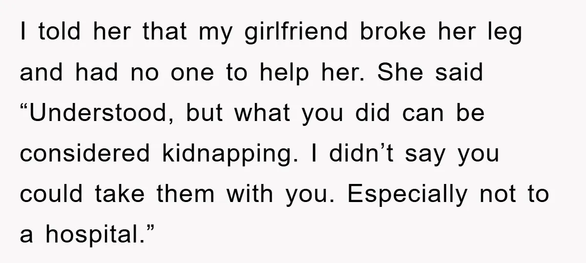 I told her that my girlfriend broke her leg and had no one to help her. She said “Understood, but what you did can be considered kidnapping. I didn’t say...