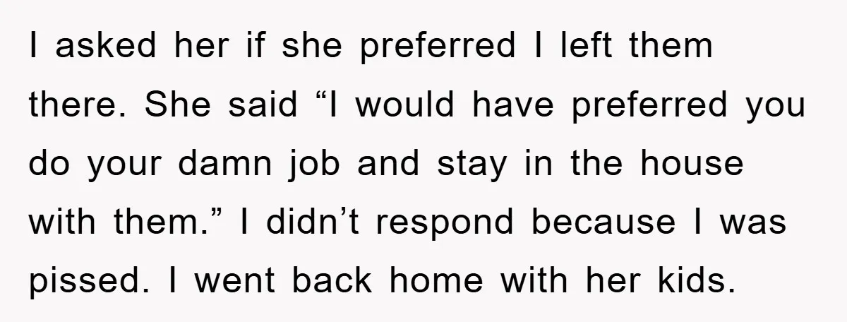 I asked her if she preferred I left them there. She said “I would have preferred you do your damn job and stay in the house with them.” I didn’t...