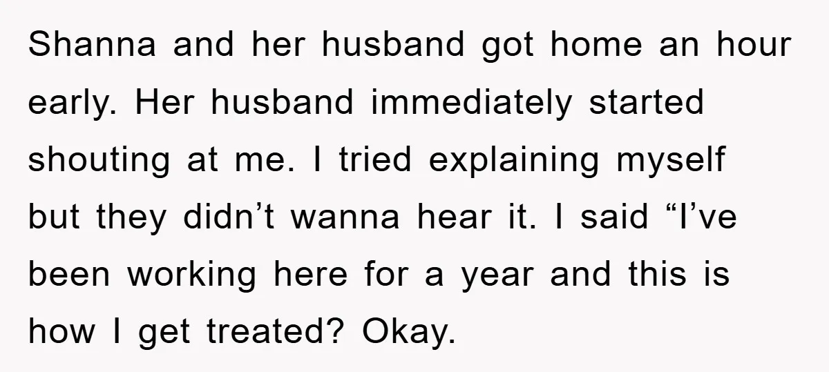 Shanna and her husband got home an hour early. Her husband immediately started shouting at me. I tried explaining myself but they didn’t wanna hear it. I said “I’ve been...