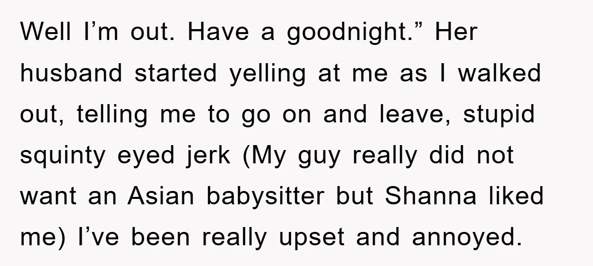 Well I’m out. Have a goodnight.” Her husband started yelling at me as I walked out, telling me to go on and leave, stupid squinty eyed jerk (My guy really...
