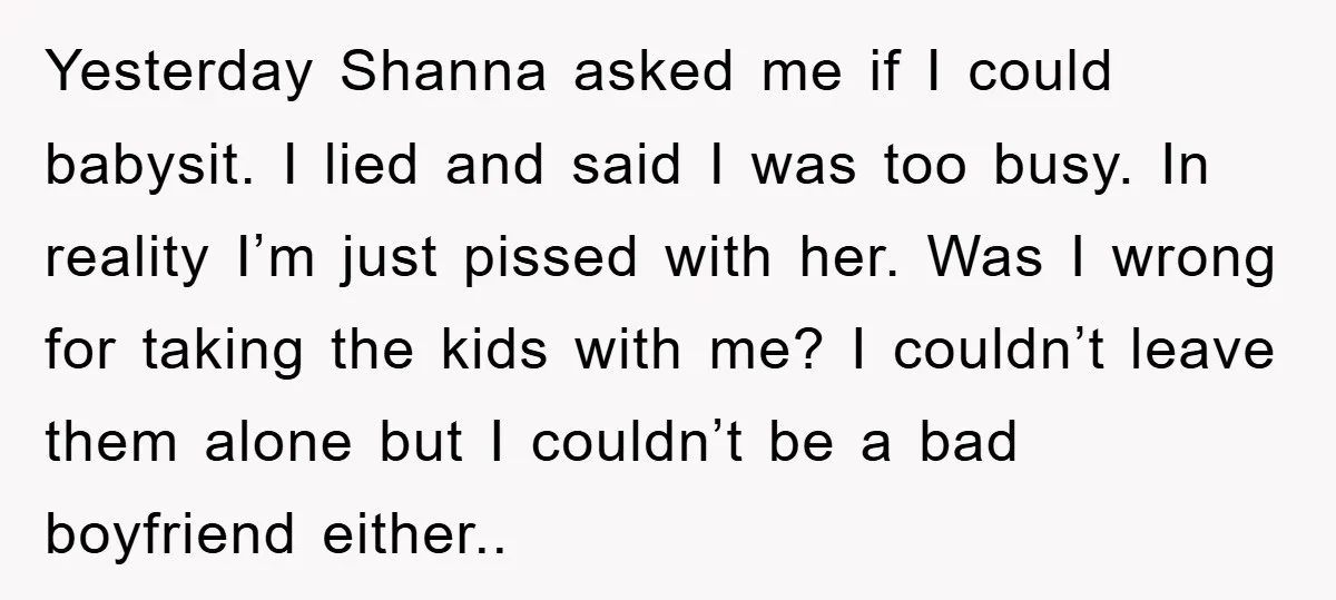 Yesterday Shanna asked me if I could babysit. I lied and said I was too busy. In reality I’m just pissed with her. Was I wrong for taking the kids...