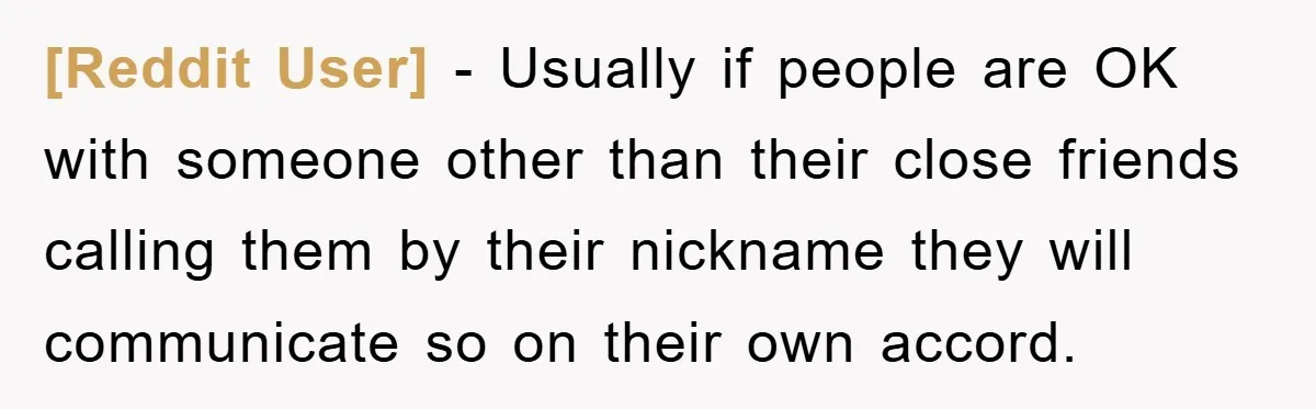 [Reddit User] − Usually if people are OK with someone other than their close friends calling them by their nickname they will communicate so on their own accord.