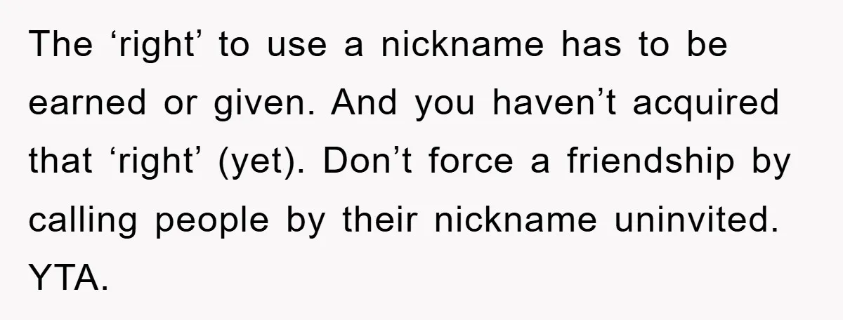 The ‘right’ to use a nickname has to be earned or given. And you haven’t acquired that ‘right’ (yet). Don’t force a friendship by calling people by their nickname uninvited....