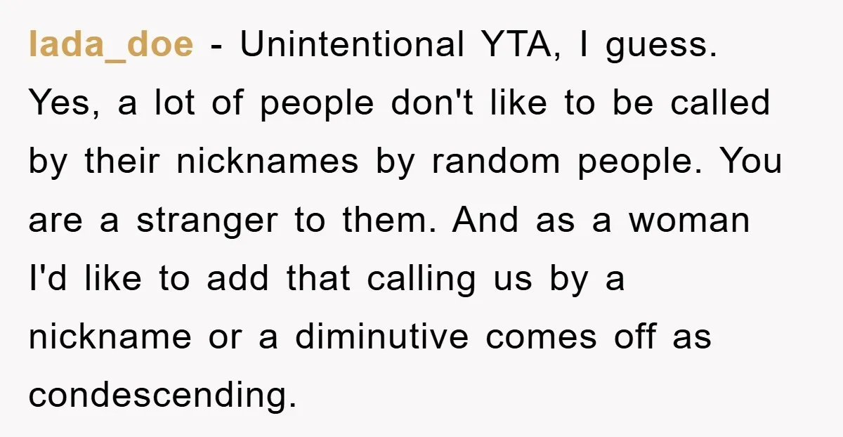 lada_doe − Unintentional YTA, I guess. Yes, a lot of people don't like to be called by their nicknames by random people. You are a stranger to them. And as...