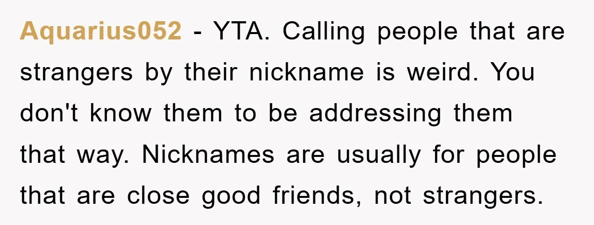Aquarius052 − YTA. Calling people that are strangers by their nickname is weird. You don't know them to be addressing them that way. Nicknames are usually for people that are...