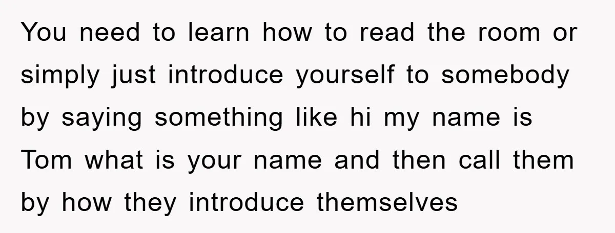 You need to learn how to read the room or simply just introduce yourself to somebody by saying something like hi my name is Tom what is your name and...